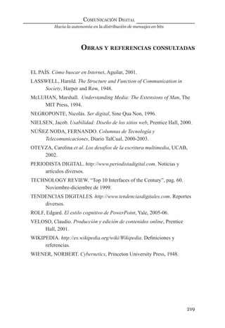 Hacia la autonomía en la distribución de mensajes en bits
COMUNICACIÓN DIGITAL
219
OBRAS Y REFERENCIAS CONSULTADAS
EL PAÍS. Cómo buscar en Internet, Aguilar, 2001.
LASSWELL, Harold. The Structure and Function of Communication in
Society, Harper and Row, 1948.
McLUHAN, Marshall. Understanding Media: The Extensions of Man, The
MIT Press, 1994.
NEGROPONTE, Nicolás. Ser digital, Sine Qua Non, 1996.
NIELSEN, Jacob. Usabilidad: Diseño de los sitios web, Prentice Hall, 2000.
NÚÑEZ NODA, FERNANDO. Columnas de Tecnología y
Telecomunicaciones, Diario TalCual, 2000-2003.
OTEYZA, Carolina et al. Los desafíos de la escritura multimedia, UCAB,
2002.
PERIODISTA DIGITAL. http://www.periodistadigital.com. Noticias y
artículos diversos.
TECHNOLOGY REVIEW. “Top 10 Interfaces of the Century”, pag. 60.
Noviembre-diciembre de 1999.
TENDENCIAS DIGITALES. http://www.tendenciasdigitales.com. Reportes
diversos.
ROLF, Edgard. El estilo cognitivo de PowerPoint, Yale, 2005-06.
VELOSO, Claudio. Producción y edición de contenidos online, Prentice
Hall, 2001.
WIKIPEDIA. http://es.wikipedia.org/wiki/Wikipedia. Deﬁniciones y
referencias.
WIENER, NORBERT. Cybernetics, Princeton University Press, 1948.
digital.indd 219 28/11/2005 12:01:40 p.m.
 
