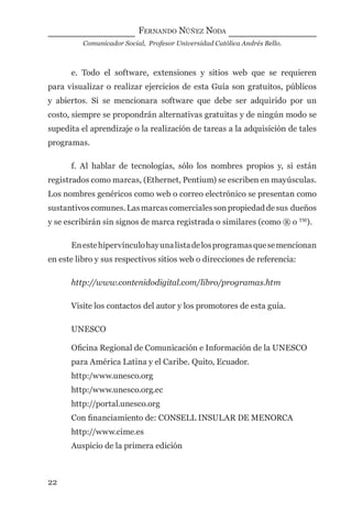 FERNANDO NÚÑEZ NODA
Comunicador Social, Profesor Universidad Católica Andrés Bello.
22
e. Todo el software, extensiones y sitios web que se requieren
para visualizar o realizar ejercicios de esta Guía son gratuitos, públicos
y abiertos. Si se mencionara software que debe ser adquirido por un
costo, siempre se propondrán alternativas gratuitas y de ningún modo se
supedita el aprendizaje o la realización de tareas a la adquisición de tales
programas.
f. Al hablar de tecnologías, sólo los nombres propios y, si están
registrados como marcas, (Ethernet, Pentium) se escriben en mayúsculas.
Los nombres genéricos como web o correo electrónico se presentan como
sustantivoscomunes.Lasmarcascomercialessonpropiedaddesus dueños
y se escribirán sin signos de marca registrada o similares (como ® o TM
).
Enestehipervínculohayunalistadelosprogramasquesemencionan
en este libro y sus respectivos sitios web o direcciones de referencia:
http://www.contenidodigital.com/libro/programas.htm
Visite los contactos del autor y los promotores de esta guía.
UNESCO
Oﬁcina Regional de Comunicación e Información de la UNESCO
para América Latina y el Caribe. Quito, Ecuador.
http:/www.unesco.org
http:/www.unesco.org.ec
http://portal.unesco.org
Con ﬁnanciamiento de: CONSELL INSULAR DE MENORCA
http://www.cime.es
Auspicio de la primera edición
digital.indd 22 28/11/2005 12:01:08 p.m.
 