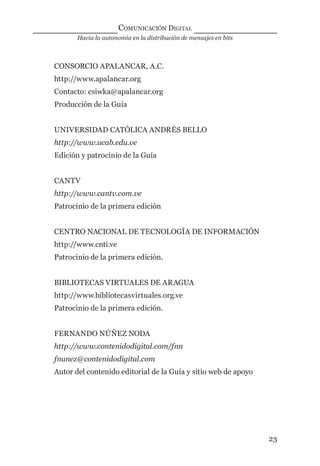 Hacia la autonomía en la distribución de mensajes en bits
COMUNICACIÓN DIGITAL
23
CONSORCIO APALANCAR, A.C.
http://www.apalancar.org
Contacto: csiwka@apalancar.org
Producción de la Guía
UNIVERSIDAD CATÓLICA ANDRÉS BELLO
http://www.ucab.edu.ve
Edición y patrocinio de la Guía
CANTV
http://www.cantv.com.ve
Patrocinio de la primera edición
CENTRO NACIONAL DE TECNOLOGÍA DE INFORMACIÓN
http://www.cnti.ve
Patrocinio de la primera edición.
BIBLIOTECAS VIRTUALES DE ARAGUA
http://www.bibliotecasvirtuales.org.ve
Patrocinio de la primera edición.
FERNANDO NÚÑEZ NODA
http://www.contenidodigital.com/fnn
fnunez@contenidodigital.com
Autor del contenido editorial de la Guía y sitio web de apoyo
digital.indd 23 28/11/2005 12:01:09 p.m.
 