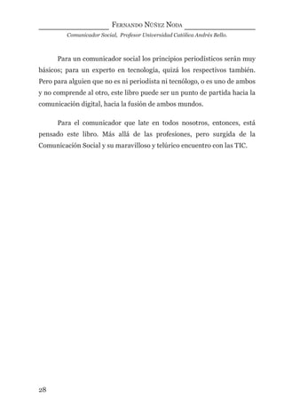 FERNANDO NÚÑEZ NODA
Comunicador Social, Profesor Universidad Católica Andrés Bello.
28
Para un comunicador social los principios periodísticos serán muy
básicos; para un experto en tecnología, quizá los respectivos también.
Pero para alguien que no es ni periodista ni tecnólogo, o es uno de ambos
y no comprende al otro, este libro puede ser un punto de partida hacia la
comunicación digital, hacia la fusión de ambos mundos.
Para el comunicador que late en todos nosotros, entonces, está
pensado este libro. Más allá de las profesiones, pero surgida de la
Comunicación Social y su maravilloso y telúrico encuentro con las TIC.
digital.indd 28 28/11/2005 12:01:09 p.m.
 