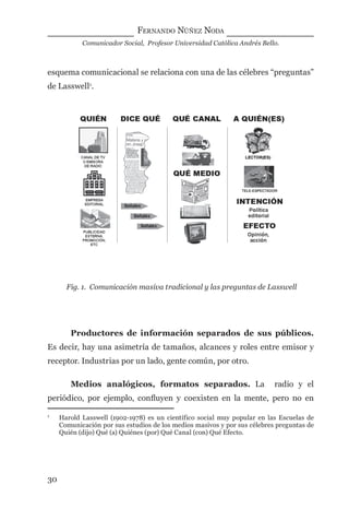 FERNANDO NÚÑEZ NODA
Comunicador Social, Profesor Universidad Católica Andrés Bello.
30
esquema comunicacional se relaciona con una de las célebres “preguntas”
de Lasswell1
.
1
Harold Lasswell (1902-1978) es un científico social muy popular en las Escuelas de
Comunicación por sus estudios de los medios masivos y por sus célebres preguntas de
Quién (dijo) Qué (a) Quiénes (por) Qué Canal (con) Qué Efecto.
Fig. 1. Comunicación masiva tradicional y las preguntas de Lasswell
Productores de información separados de sus públicos.
Es decir, hay una asimetría de tamaños, alcances y roles entre emisor y
receptor. Industrias por un lado, gente común, por otro.
Medios analógicos, formatos separados. La radio y el
periódico, por ejemplo, conﬂuyen y coexisten en la mente, pero no en
digital.indd 30 28/11/2005 12:01:10 p.m.
 