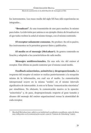 Hacia la autonomía en la distribución de mensajes en bits
COMUNICACIÓN DIGITAL
31
los instrumentos. Los mass media del siglo XX han sido experiencias no
integradas…
“Broadcast”. Es una transmisión de uno para muchos; lo mismo
para todos. La televisión por antena es un ejemplo clásico de broadcast en
el que todos reciben la señal al mismo tiempo, con el mismo contenido.
El receptor solamente consume. No produce. Su rol es pasivo.
Sus instrumentos no le permiten generar datos y publicarlos.
El medio es el mensaje (McLuhan2
). Se genera contenido en
función y adaptado a las características de cada medio.
Mensajes unidireccionales. En una sola vía: del emisor al
receptor. Éste último no puede contestar por el mismo canal-medio.
Feedback asincrónico, asimétrico y desproporcionado. La
respuesta del receptor al emisor se realiza posteriormente a la recepción
misma de la información, sea cual sea el medio. La comunicación
interpersonal ocurre en la misma “sesión”, en el mismo intervalo
signiﬁcativo de intercambio. A esto se le llama “comunicación sincrónica”
por simultánea. No obstante, la comunicación masiva es lo opuesto:
“asincrónica” y, de paso, desproporcionada respecto al gran tamaño y
alcance del mensaje del emisor organizacional versus la atomicidad de
cada receptor.
2
Marshall McLuhan (1911-1980) es un intelectual y académico canadiense, autor de obras
muy inﬂuyentes en la comunicación social, como la “Galaxia de Gútenberg” (1962).
digital.indd 31 28/11/2005 12:01:10 p.m.
 