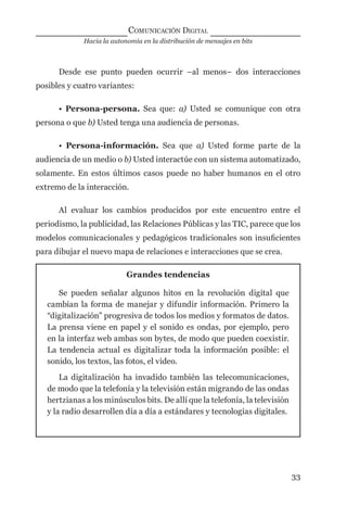 Hacia la autonomía en la distribución de mensajes en bits
COMUNICACIÓN DIGITAL
33
Desde ese punto pueden ocurrir –al menos– dos interacciones
posibles y cuatro variantes:
• Persona-persona. Sea que: a) Usted se comunique con otra
persona o que b) Usted tenga una audiencia de personas.
• Persona-información. Sea que a) Usted forme parte de la
audiencia de un medio o b) Usted interactúe con un sistema automatizado,
solamente. En estos últimos casos puede no haber humanos en el otro
extremo de la interacción.
Al evaluar los cambios producidos por este encuentro entre el
periodismo, la publicidad, las Relaciones Públicas y las TIC, parece que los
modelos comunicacionales y pedagógicos tradicionales son insuﬁcientes
para dibujar el nuevo mapa de relaciones e interacciones que se crea.
Grandes tendencias
Se pueden señalar algunos hitos en la revolución digital que
cambian la forma de manejar y difundir información. Primero la
“digitalización” progresiva de todos los medios y formatos de datos.
La prensa viene en papel y el sonido es ondas, por ejemplo, pero
en la interfaz web ambas son bytes, de modo que pueden coexistir.
La tendencia actual es digitalizar toda la información posible: el
sonido, los textos, las fotos, el video.
La digitalización ha invadido también las telecomunicaciones,
de modo que la telefonía y la televisión están migrando de las ondas
hertzianas a los minúsculos bits. De allí que la telefonía, la televisión
y la radio desarrollen día a día a estándares y tecnologías digitales.
digital.indd 33 28/11/2005 12:01:10 p.m.
 