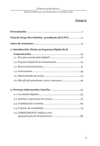 Hacia la autonomía en la distribución de mensajes en bits
COMUNICACIÓN DIGITAL
3
ÍNDICE
Presentación .......................................................................................7
Nota de Jorge Berrizbeitia, presidente del CNTI ...................11
Antes de comenzar.......................................................................... 15
1. Introducción: Hacia un Esquema Digital de la
Comunicación .............................................................................25
1.1. ¿Por qué comunicación digital?................................................27
1.2. Esquema Digital de la Comunicación......................................29
1.3. Nuevas infraestructuras........................................................... 41
1.4. Instrumentos............................................................................45
1.5. Oportunidades de acción..........................................................47
1.6. Más allá del periodismo: retos y amenazas.............................49
2. Persona-información: interfaz ..............................................53
2.1. Los medios digitales.................................................................55
2.2. Interfaz y experiencia de usuario............................................ 61
2.3. Usabilidad de la interfaz. .........................................................69
2.4. Criterios de usuabilidad. .........................................................73
2.5. COMPLEMENTO: Editores web
(pequeña guía de Dreamweaver).............................................89
digital.indd 3 28/11/2005 12:01:06 p.m.
 