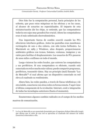 FERNANDO NÚÑEZ NODA
Comunicador Social, Profesor Universidad Católica Andrés Bello.
34
Otro hito fue la computación personal, hacia principios de los
ochenta, que puso estas máquinas en las oﬁcinas y en las casas,
al alcance de usuarios no especializados. El impacto de esta
miniaturización (de los chips, se entiende, que las computadoras
todavía son cajas muy grandes) fue crucial. Ahora las computadoras
eran el más soﬁsticado electrodoméstico.
Una importante fuerza de cambio ocurrió cuando las PCs
ofrecieron interfaces gráﬁcas. Antes las pantallas eran monótonos
rectángulos de uno o dos colores, con sólo textos brillantes. La
Macintosh en 1985 y Windows, años después, proporcionaron
ambientes gráﬁcos con iconos, botones, ventanas, imágenes y un
ratón para facilitar el desplazamiento. Los usuarios de PCs pasaron
de unos miles a millones en todo el mundo.
Luego vinieron las redes locales, que unieron las computadoras
y sus periféricos. Si una computadora es eﬁciente, cuando está
conectadaenredesmuchomásvaliosa:puedecompartirprogramas,
periféricos, transmitir datos. Hay un principio (mal) llamado “Ley
de Metcalfe”3
el cual aﬁrma que un dispositivo conectado en red
eleva al cuadrado su rendimiento.
Ahora bien, las redes pueden, a través de líneas telefónicas y de
otra índole, conectarse con otras redes en forma remota. Y aquí viene
el último componente de la revolución: Internet, cenit e integración
de todas las tecnologías anteriores (hasta el momento).
3
La Ley de Metcalfe es un enunciado formulado por el ingeniero Robert Metcalfe (1946),
que aﬁrma que el valor de una red se aproxima al cuadrado del número de nodos
(usuarios) conectados a ella.
Enumeremos algunos cambios radicales en el campo de los medios
masivos de comunicación.
digital.indd 34 28/11/2005 12:01:10 p.m.
 