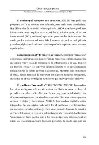 Hacia la autonomía en la distribución de mensajes en bits
COMUNICACIÓN DIGITAL
35
El emisor y el receptor son usuarios. ANTES: Para grabar un
programa de TV se necesita una industria, para verlo basta un televisor.
Hay diferencias de inversión y de maquinaria. AHORA: Quienes producen
información tienen equipos más accesibles y, prácticamente, el mismo
instrumental (PC y software) que usan para recibir información. De
modo que los emisores, editores, DJs, locutores, etc, se han multiplicado
y muchas páginas web exitosas han sido producidas por un estudiante en
ropa interior.
Lo interpersonal y lo masivo se funden. El emisor y el receptor
disponendeinstrumentoseinfraestructuracapacesdelograrconversación
en tiempo real y traslado asincrónico de información, a la vez. Tómese
un teléfono celular: se conversa sincrónicamente o se envían/reciben
mensajes SMS de forma diferida o asincrónica. Mientras más económico
el canal, mayor facilidad de conversar con alguien mientras navegamos,
enviamos un anexo o cualquier otra acción que mueva pesados archivos.
El medio es “los medios”. TRADICIONALMENTE: Los medios
han sido analógicos, ello es, de sustancias distintas entre sí. Leer el
periódico, escuchar radio, disfrutar de un programa de televisión, han
sido eventos separados, empotrados en soportes distintos, con sus propias
rutinas, ventajas y desventajas. AHORA: Los medios digitales están
integrados. En una página web usted lee el periódico y ve fotografías,
animaciones, escucha sonidos y, como en el caso de docenas de canales
de TV, ve televisión en vivo (si la infraestructura le responde). La llamada
“convergencia” hace posible que a los medios (persona-información) se
unan las telecomunicaciones (persona-persona), de modo que por un
digital.indd 35 28/11/2005 12:01:11 p.m.
 