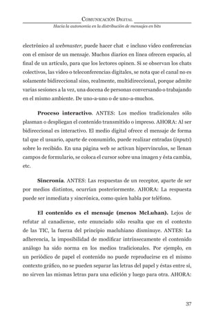 Hacia la autonomía en la distribución de mensajes en bits
COMUNICACIÓN DIGITAL
37
electrónico al webmaster, puede hacer chat e incluso video conferencias
con el emisor de un mensaje. Muchos diarios en línea ofrecen espacio, al
ﬁnal de un artículo, para que los lectores opinen. Si se observan los chats
colectivos, las video o teleconferencias digitales, se nota que el canal no es
solamente bidireccional sino, realmente, multidireccional, porque admite
varias sesiones a la vez, una docena de personas conversando o trabajando
en el mismo ambiente. De uno-a-uno o de uno-a-muchos.
Proceso interactivo. ANTES: Los medios tradicionales sólo
plasman o despliegan el contenido transmitido o impreso. AHORA: Al ser
bidireccional es interactivo. El medio digital ofrece el mensaje de forma
tal que el usuario, aparte de consumirlo, puede realizar entradas (inputs)
sobre lo recibido. En una página web se activan hipervínculos, se llenan
campos de formulario, se coloca el cursor sobre una imagen y ésta cambia,
etc.
Sincronía. ANTES: Las respuestas de un receptor, aparte de ser
por medios distintos, ocurrían posteriormente. AHORA: La respuesta
puede ser inmediata y sincrónica, como quien habla por teléfono.
El contenido es el mensaje (menos McLuhan). Lejos de
refutar al canadiense, este enunciado sólo resalta que en el contexto
de las TIC, la fuerza del principio macluhiano disminuye. ANTES: La
adherencia, la imposibilidad de modiﬁcar intrínsecamente el contenido
análogo ha sido norma en los medios tradicionales. Por ejemplo, en
un periódico de papel el contenido no puede reproducirse en el mismo
contexto gráﬁco, no se pueden separar las letras del papel y éstas entre sí,
no sirven las mismas letras para una edición y luego para otra. AHORA:
digital.indd 37 28/11/2005 12:01:11 p.m.
 