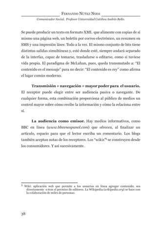 FERNANDO NÚÑEZ NODA
Comunicador Social, Profesor Universidad Católica Andrés Bello.
38
Se puede producir un texto en formato XML que alimente con copias de sí
mismo una página web, un boletín por correo electrónico, un resumen en
SMS y una impresión láser. Todo a la vez. El mismo conjunto de bits tiene
distintas salidas simultáneas y, esté donde esté, siempre andará separado
de la interfaz, capaz de tomarse, trasladarse o editarse, como si tuviese
vida propia. El paradigma de McLuhan, pues, queda transmutado a: “El
contenido es el mensaje” para no decir: “El contenido es rey” como aﬁrma
el lugar común moderno.
Transmisión + navegación = mayor poder para el usuario.
El receptor puede elegir entre ser audiencia pasiva o navegante. De
cualquier forma, esta combinación proporciona al público de medios un
control mayor sobre cómo recibe la información y cómo la relaciona entre
sí.
La audiencia como emisor. Hay medios informativos, como
BBC en línea (www.bbcenespanol.com) que ofrecen, al ﬁnalizar un
artículo, espacio para que el lector escriba un comentario. Los blogs
también aceptan notas de los receptores. Los “wikis”5
se construyen desde
los consumidores. Y así sucesivamente.
5
Wiki: aplicación web que permite a los usuarios en línea agregar contenido, sea
directamente o tras el permiso de editores. La Wikipedia (wikipedia.org) se hace con
la colaboración de miles de personas.
digital.indd 38 28/11/2005 12:01:11 p.m.
 