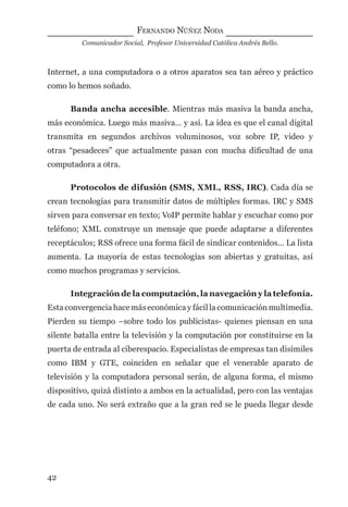 FERNANDO NÚÑEZ NODA
Comunicador Social, Profesor Universidad Católica Andrés Bello.
42
Internet, a una computadora o a otros aparatos sea tan aéreo y práctico
como lo hemos soñado.
Banda ancha accesible. Mientras más masiva la banda ancha,
más económica. Luego más masiva… y así. La idea es que el canal digital
transmita en segundos archivos voluminosos, voz sobre IP, video y
otras “pesadeces” que actualmente pasan con mucha diﬁcultad de una
computadora a otra.
Protocolos de difusión (SMS, XML, RSS, IRC). Cada día se
crean tecnologías para transmitir datos de múltiples formas. IRC y SMS
sirven para conversar en texto; VoIP permite hablar y escuchar como por
teléfono; XML construye un mensaje que puede adaptarse a diferentes
receptáculos; RSS ofrece una forma fácil de sindicar contenidos… La lista
aumenta. La mayoría de estas tecnologías son abiertas y gratuitas, así
como muchos programas y servicios.
Integración de la computación, la navegación y la telefonía.
Esta convergencia hace más económica y fácil la comunicación multimedia.
Pierden su tiempo –sobre todo los publicistas- quienes piensan en una
silente batalla entre la televisión y la computación por constituirse en la
puerta de entrada al ciberespacio. Especialistas de empresas tan disímiles
como IBM y GTE, coinciden en señalar que el venerable aparato de
televisión y la computadora personal serán, de alguna forma, el mismo
dispositivo, quizá distinto a ambos en la actualidad, pero con las ventajas
de cada uno. No será extraño que a la gran red se le pueda llegar desde
digital.indd 42 28/11/2005 12:01:12 p.m.
 