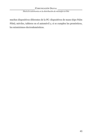 Hacia la autonomía en la distribución de mensajes en bits
COMUNICACIÓN DIGITAL
43
muchos dispositivos diferentes de la PC: dispositivos de mano (tipo Palm
Pilot), móviles, tableros en el automóvil y, si se cumplen los pronósticos,
los mismísimos electrodomésticos.
digital.indd 43 28/11/2005 12:01:12 p.m.
 
