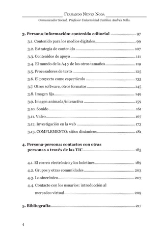 FERNANDO NÚÑEZ NODA
Comunicador Social, Profesor Universidad Católica Andrés Bello.
4
3. Persona-información: contenido editorial .........................97
3.1. Contenido para los medios digitales........................................99
3.2. Estrategia de contenido ......................................................... 107
3.3. Contenidos de apoyo...............................................................111
3.4. El mundo de la A4 y de los otros tamaños.............................119
3.5. Procesadores de texto .............................................................125
3.6. El proyecto como espectáculo ................................................135
3.7. Otros software, otros formatos ...............................................145
3.8. Imagen ﬁja.............................................................................. 149
3.9. Imagen animada/interactiva ..................................................159
3.10. Sonido ....................................................................................161
3.11. Video.......................................................................................167
3.12. Investigación en la web .........................................................173
3.13. COMPLEMENTO: sitios dinámicos.....................................181
4. Persona-persona: contactos con otras
personas a través de las TIC...................................................185
4.1. El correo electrónico y los boletines ...................................... 189
4.2. Grupos y otras comunidades.................................................203
4.3. Lo sincrónico..........................................................................207
4.4. Contacto con los usuarios: introducción al
mercadeo virtual....................................................................209
5. Bibliografía..................................................................................217
digital.indd 4 28/11/2005 12:01:06 p.m.
 