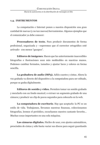 Hacia la autonomía en la distribución de mensajes en bits
COMUNICACIÓN DIGITAL
45
1.4. INSTRUMENTOS
La computación e Internet ponen a nuestra disposición una gran
cantidad de nuevas (y no tan nuevas) herramientas. Algunos ejemplos que
el comunicador ya debe conocer:
Procesadores de texto. Para producir documentos de forma
profesional, organizada y –esperemos que el corrector ortográﬁco esté
activado- con menos “gazapos”.
Editores de imágenes. Hacen que las anteriormente inaccesibles
fotografías e ilustraciones sean más moldeables en nuestras manos.
Podemos cambiar formatos, tamaños y ajustar luces y colores en forma
sencilla.
La grabadora de audio (MP3). Adiós casetes y cintas. Ahora la
voz grabada va directo del dispositivo a la computadora para ser editado,
porque se graba digitalmente.
Editores de sonido y video. Permiten tomar un sonido grabado
y mezclarlo con un fondo musical; o extraer un segmento grabado de una
cámara y producir un clip de pocos segundos para colocarlo en la web.
La computadora de escritorio. Hay que aceptarlo: la PC es un
estilo de vida. Trabajamos, llevamos nuestras ﬁnanzas, coleccionamos
fotografías, leemos el periódico, escuchamos nuestro cantante favorito…
Muchas cosas importantes en una sola máquina.
Las cámaras digitales. Fáciles de usar, con ajustes automáticos,
prescinden de cintas y sólo basta vaciar sus discos para seguir guardando
digital.indd 45 28/11/2005 12:01:12 p.m.
 