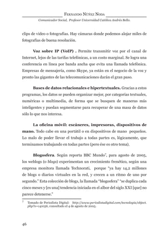 FERNANDO NÚÑEZ NODA
Comunicador Social, Profesor Universidad Católica Andrés Bello.
46
clips de video o fotografías. Hay cámaras donde podemos alojar miles de
fotografías de buena resolución.
Voz sobre IP (VoIP) . Permite transmitir voz por el canal de
Internet, lejos de las tarifas telefónicas, a un costo marginal. Se logra una
conferencia en línea por banda ancha que evita una llamada telefónica.
Empresas de mensajería, como Skype, ya están en el negocio de la voz y
pronto las gigantes de las telecomunicaciones darán el gran paso.
Bases de datos relacionales e hipertextuales. Gracias a estos
programas, los datos se pueden organizar mejor, por categorías textuales,
numéricas o multimedia, de forma que se busquen de maneras más
inteligentes y puedan segmentarse para recuperar de una masa de datos
sólo lo que nos interesa.
La oﬁcina móvil: escáneres, impresoras, dispositivos de
mano. Todo cabe en una portátil o en dispositivos de mano pequeños.
Lo malo de poder llevar el trabajo a todas partes es, lógicamente, que
terminamos trabajando en todas partes (pero ése es otro tema).
Blogosfera. Según reporta BBC Mundo7
, para agosto de 2005,
los weblogs (o blogs) experimentan un crecimiento frenético, según una
empresa monitora llamada Technorati, porque “ya hay 14,2 millones
de blogs o diarios virtuales en la red, y crecen a un ritmo de uno por
segundo.” Esta colección de blogs, la llamada “blogosfera” “se duplica cada
cinco meses y [es una] tendencia iniciada en el albor del siglo XXI [que] no
parece detenerse.”
7
Tomado de Periodista Digital: http://www.periodistadigital.com/tecnologia/object.
php?o=141056, consultado el 4 de agosto de 2005.
digital.indd 46 28/11/2005 12:01:12 p.m.
 