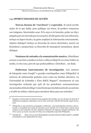 Hacia la autonomía en la distribución de mensajes en bits
COMUNICACIÓN DIGITAL
47
1.5. OPORTUNIDADES DE ACCIÓN
Nuevas formas de “escritura” y expresión. Si usted escribe
mejor de lo que habla, pues publique sus letras. Si preﬁere comunicar
con imágenes, bienvenidas sean. Si lo suyo es la locución, grabe un clip y
póngaloparaseractivadoporsususuarios.Sisóloquieredarunareferencia,
incluya un hipervínculo y la gente ampliará la información externamente.
¿Quiere dialogar? Incluya su dirección de correo electrónico, inserte un
formulario o proporcione su dirección de mensajería instantánea. Quizá
dialogue.
Ventanas de entrada a la comunicación masiva. ¿Distribuye
correos a una lista o modera un foro o edita un blog? Si va a tener tráﬁco su
medio, es otra cosa, pero de que podrá publicar y distribuir… sin duda.
Poderosos instrumentos de investigación. Con motores
de búsqueda como Google8
o grandes enciclopedias como Wikipedia9
el
universo de información gratuita crece como las hierbas silvestres. La
Universidad de Columbia y Euro RSCG Magnet10
encontraron en una
investigación realizada que 53% de los periodistas norteamericanos
encuestadosutilizalosblogs“comofuenteparalaelaboracióndesusnoticias
y el 28% los utiliza a diario para encontrar ideas para sus artículos.”
8
Google es el buscador de Internet más popular del mundo, con un alcance de más de 8
millardos de páginas indizadas y tercer sitio web más visitado del mundo según Alexa.
com.
9
Wikipedia es una iniciativa arriesgada y ambiciosa: una Enciclopedia colectiva, ello es,
escrita y recopilada por miles de personas en el mundo. Si se tiene buen criterio para
validar lo que tomamos de ella, podemos disfrutar de algunos trabajos brillantes. En
otros casos, no tanto. Lea más en: http://es.wikipedia.org/wiki/Wikipedia.
10
Tomado de: http://www.periodistadigital.com/periodismo/object.php?o=156588,
consultado el 4 de septiembre de 2005.
digital.indd 47 28/11/2005 12:01:13 p.m.
 