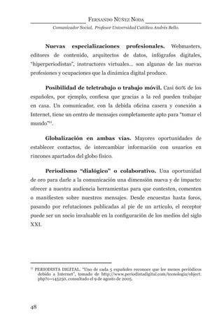 FERNANDO NÚÑEZ NODA
Comunicador Social, Profesor Universidad Católica Andrés Bello.
48
Nuevas especializaciones profesionales. Webmasters,
editores de contenido, arquitectos de datos, infógrafos digitales,
“hiperperiodistas”, instructores virtuales… son algunas de las nuevas
profesiones y ocupaciones que la dinámica digital produce.
Posibilidad de teletrabajo o trabajo móvil. Casi 60% de los
españoles, por ejemplo, conﬁesa que gracias a la red pueden trabajar
en casa. Un comunicador, con la debida oﬁcina casera y conexión a
Internet, tiene un centro de mensajes completamente apto para “tomar el
mundo”11
.
Globalización en ambas vías. Mayores oportunidades de
establecer contactos, de intercambiar información con usuarios en
rincones apartados del globo físico.
Periodismo “dialógico” o colaborativo. Una oportunidad
de oro para darle a la comunicación una dimensión nueva y de impacto:
ofrecer a nuestra audiencia herramientas para que contesten, comenten
o maniﬁesten sobre nuestros mensajes. Desde encuestas hasta foros,
pasando por refutaciones publicadas al pie de un artículo, el receptor
puede ser un socio invaluable en la conﬁguración de los medios del siglo
XXI.
11
PERIODISTA DIGITAL. “Uno de cada 5 españoles reconoce que lee menos periódicos
debido a Internet”, tomado de http://www.periodistadigital.com/tecnologia/object.
php?o=145250, consultado el 9 de agosto de 2005.
digital.indd 48 28/11/2005 12:01:13 p.m.
 
