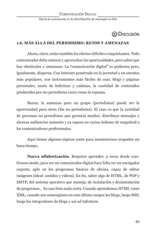 Hacia la autonomía en la distribución de mensajes en bits
COMUNICACIÓN DIGITAL
49
DISCUSIÓN
1.6. MÁS ALLÁ DEL PERIODISMO: RETOS Y AMENAZAS
Ahora, claro, están también los efectos difíciles o inquietantes. Todo
comunicador debe conocer y aprovechar las oportunidades, pero saber que
hay obstáculos y amenazas. La “comunicación digital” es poderosa pero,
igualmente, dispersa. Con Internet penetrado en la juventud y en estratos
más populares, con instrumentos más fáciles de usar, blogs y páginas
personales, amén de boletines y cadenas, la cantidad de contenidos
producidos por no-periodistas crece como la espuma.
Bueno, la amenaza para un grupo (periodistas) puede ser la
oportunidad para otros (los no periodistas). El caso es que la cantidad
de personas no periodistas que gerencia medios, distribuye mensajes y
alcanza audiencias aumenta y ya supera en varios órdenes de magnitud a
los comunicadores profesionales.
Aquí tienen algunos tópicos como para mantenernos ocupados un
buen tiempo.
Nueva alfabetización. Requiere aprender, a veces desde cero.
Grosso modo, para ser un comunicador digital hace falta ser un navegador
experto, apto en los programas básicos de oﬁcina, capaz de editar
imágenes (ideal: sonidos y videos). En ﬁn, saber algo de HTML, de POP y
SMTP; del sistema operativo que maneja; de instalación y desinstalación
de programas… Es una lista nada corta. Cuando aprendemos HTML viene
XML, cuando nos sumergimos en esto último surgen los blogs, luego RSS,
luego los integradores de blogs y así ad inﬁnitum.
digital.indd 49 28/11/2005 12:01:13 p.m.
 