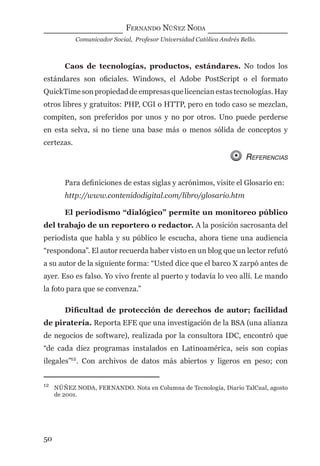 FERNANDO NÚÑEZ NODA
Comunicador Social, Profesor Universidad Católica Andrés Bello.
50
Caos de tecnologías, productos, estándares. No todos los
estándares son oﬁciales. Windows, el Adobe PostScript o el formato
QuickTime son propiedad de empresas que licencian estas tecnologías. Hay
otros libres y gratuitos: PHP, CGI o HTTP, pero en todo caso se mezclan,
compiten, son preferidos por unos y no por otros. Uno puede perderse
en esta selva, si no tiene una base más o menos sólida de conceptos y
certezas.
REFERENCIAS
Para deﬁniciones de estas siglas y acrónimos, visite el Glosario en:
http://www.contenidodigital.com/libro/glosario.htm
El periodismo “dialógico” permite un monitoreo público
del trabajo de un reportero o redactor. A la posición sacrosanta del
periodista que habla y su público le escucha, ahora tiene una audiencia
“respondona”. El autor recuerda haber visto en un blog que un lector refutó
a su autor de la siguiente forma: “Usted dice que el barco X zarpó antes de
ayer. Eso es falso. Yo vivo frente al puerto y todavía lo veo allí. Le mando
la foto para que se convenza.”
Diﬁcultad de protección de derechos de autor; facilidad
de piratería. Reporta EFE que una investigación de la BSA (una alianza
de negocios de software), realizada por la consultora IDC, encontró que
“de cada diez programas instalados en Latinoamérica, seis son copias
ilegales”12
. Con archivos de datos más abiertos y ligeros en peso; con
12
NÚÑEZ NODA, FERNANDO. Nota en Columna de Tecnología, Diario TalCual, agosto
de 2001.
digital.indd 50 28/11/2005 12:01:13 p.m.
 