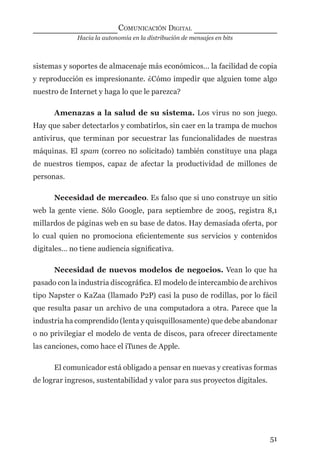 Hacia la autonomía en la distribución de mensajes en bits
COMUNICACIÓN DIGITAL
51
sistemas y soportes de almacenaje más económicos… la facilidad de copia
y reproducción es impresionante. ¿Cómo impedir que alguien tome algo
nuestro de Internet y haga lo que le parezca?
Amenazas a la salud de su sistema. Los virus no son juego.
Hay que saber detectarlos y combatirlos, sin caer en la trampa de muchos
antivirus, que terminan por secuestrar las funcionalidades de nuestras
máquinas. El spam (correo no solicitado) también constituye una plaga
de nuestros tiempos, capaz de afectar la productividad de millones de
personas.
Necesidad de mercadeo. Es falso que si uno construye un sitio
web la gente viene. Sólo Google, para septiembre de 2005, registra 8,1
millardos de páginas web en su base de datos. Hay demasiada oferta, por
lo cual quien no promociona eﬁcientemente sus servicios y contenidos
digitales… no tiene audiencia signiﬁcativa.
Necesidad de nuevos modelos de negocios. Vean lo que ha
pasado con la industria discográﬁca. El modelo de intercambio de archivos
tipo Napster o KaZaa (llamado P2P) casi la puso de rodillas, por lo fácil
que resulta pasar un archivo de una computadora a otra. Parece que la
industria ha comprendido (lenta y quisquillosamente) que debe abandonar
o no privilegiar el modelo de venta de discos, para ofrecer directamente
las canciones, como hace el iTunes de Apple.
El comunicador está obligado a pensar en nuevas y creativas formas
de lograr ingresos, sustentabilidad y valor para sus proyectos digitales.
digital.indd 51 28/11/2005 12:01:13 p.m.
 