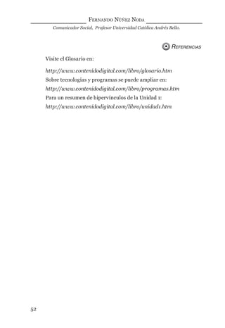 FERNANDO NÚÑEZ NODA
Comunicador Social, Profesor Universidad Católica Andrés Bello.
52
REFERENCIAS
Visite el Glosario en:
http://www.contenidodigital.com/libro/glosario.htm
Sobre tecnologías y programas se puede ampliar en:
http://www.contenidodigital.com/libro/programas.htm
Para un resumen de hipervínculos de la Unidad 1:
http://www.contenidodigital.com/libro/unidad1.htm
digital.indd 52 28/11/2005 12:01:13 p.m.
 