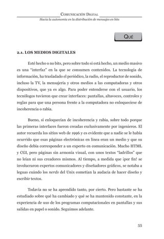 Hacia la autonomía en la distribución de mensajes en bits
COMUNICACIÓN DIGITAL
55
QUÉ
2.1. LOS MEDIOS DIGITALES
Esté hecho o no bits, pero sobre todo si está hecho, un medio masivo
es una “interfaz” en la que se consumen contenidos. La tecnología de
información, ha trasladado el periódico, la radio, el reproductor de sonido,
incluso la TV, la mensajería y otros medios a las computadoras y otros
dispositivos, que ya es algo. Para poder entenderse con el usuario, los
tecnólogos tuvieron que crear interfaces: pantallas, altavoces, controles y
reglas para que una persona frente a la computadora no enloqueciese de
incoherencia o rabia.
Bueno, sí enloquecían de incoherencia y rabia, sobre todo porque
las primeras interfaces fueron creadas exclusivamente por ingenieros. El
autor recuerda los sitios web de 1996 y es evidente que a nadie se le había
ocurrido que esas páginas electrónicas en línea eran un medio y que su
diseño debía corresponder a un experto en comunicación. Mucho HTML
y CGI, pero páginas sin armonía visual, con unos textos “ladrillos” que
no leían ni sus creadores mismos. Al tiempo, a medida que ¡por ﬁn! se
involucraron expertos comunicadores y diseñadores gráﬁcos, se notaba a
leguas cuándo los nerds del Unix cometían la audacia de hacer diseño y
escribir textos.
Todavía no se ha aprendido tanto, por cierto. Pero bastante se ha
estudiado sobre qué ha cambiado y qué se ha mantenido constante, en la
experiencia de uso de los programas computacionales en pantallas y sus
salidas en papel o sonido. Seguimos adelante.
digital.indd 55 28/11/2005 12:01:14 p.m.
 