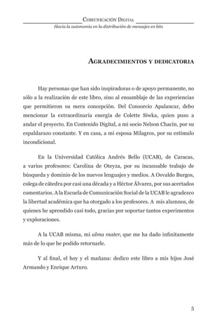 Hacia la autonomía en la distribución de mensajes en bits
COMUNICACIÓN DIGITAL
5
AGRADECIMIENTOS Y DEDICATORIA
Hay personas que han sido inspiradoras o de apoyo permanente, no
sólo a la realización de este libro, sino al ensamblaje de las experiencias
que permitieron su mera concepción. Del Consorcio Apalancar, debo
mencionar la extraordinaria energía de Colette Siwka, quien puso a
andar el proyecto. En Contenido Digital, a mi socio Nelson Chacín, por su
espaldarazo constante. Y en casa, a mi esposa Milagros, por su estímulo
incondicional.
En la Universidad Católica Andrés Bello (UCAB), de Caracas,
a varios profesores: Carolina de Oteyza, por su incansable trabajo de
búsqueda y dominio de los nuevos lenguajes y medios. A Osvaldo Burgos,
colega de cátedra por casi una década y a Héctor Álvarez, por sus acertados
comentarios. A la Escuela de Comunicación Social de la UCAB le agradezco
la libertad académica que ha otorgado a los profesores. A mis alumnos, de
quienes he aprendido casi todo, gracias por soportar tantos experimentos
y exploraciones.
A la UCAB misma, mi alma mater, que me ha dado inﬁnitamente
más de lo que he podido retornarle.
Y al ﬁnal, el hoy y el mañana: dedico este libro a mis hijos José
Armando y Enrique Arturo.
digital.indd 5 28/11/2005 12:01:06 p.m.
 