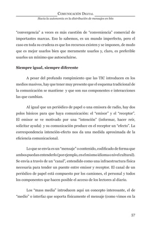 Hacia la autonomía en la distribución de mensajes en bits
COMUNICACIÓN DIGITAL
57
“convergencia” a veces es más cuestión de “conveniencia” comercial de
importantes marcas. Eso lo sabemos, es un mundo imperfecto, pero el
caso en toda su crudeza es que los recursos existen y se imponen, de modo
que es mejor usarlos bien que meramente usarlos y, claro, es preferible
usarlos un mínimo que autoexcluirse.
Siempre igual, siempre diferente
A pesar del profundo rompimiento que las TIC introducen en los
medios masivos, hay que tener muy presente que el esquema tradicional de
la comunicación se mantiene y que son sus componentes e interacciones
las que cambian.
Al igual que un periódico de papel o una emisora de radio, hay dos
polos básicos para que haya comunicación: el “emisor” y el “receptor”.
El emisor se ve motivado por una “intención” (informar, hacer reír,
solicitar ayuda) y su comunicación produce en el receptor un “efecto”. La
correspondencia intención-efecto nos da una medida aproximada de la
eﬁciencia comunicacional.
Lo que se envía es un “mensaje” o contenido, codiﬁcado de forma que
ambospuedanentenderlo(porejemplo,enelmismoidiomaonivelcultural).
Se envía a través de un “canal”, entendido como una infraestructura física
necesaria para tender un puente entre emisor y receptor. El canal de un
periódico de papel está compuesto por los camiones, el personal y todos
los componentes que hacen posible el acceso de los lectores al diario.
Los “mass media” introducen aquí un concepto interesante, el de
“medio” o interfaz que soporta físicamente el mensaje (como vimos en la
digital.indd 57 28/11/2005 12:01:14 p.m.
 
