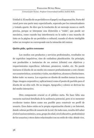 FERNANDO NÚÑEZ NODA
Comunicador Social, Profesor Universidad Católica Andrés Bello.
58
Unidad 1). El medio de un periódico es el papel y su diagramación. Parte del
canal pero una parte muy especializada, separada por los comunicadores
y tratada aparte. Se dice que la traslación de un mensaje nunca es 100%
precisa, porque se interpone una distorsión o “ruido”, que puede ser
mecánica, como cuando hay interferencia en la radio o una mancha de
tinta en la página de un periódico o cultural, cuando el efecto inteligible
sobre un receptor no corresponde con la intención del emisor.
Quién pide, quién consume
Los medios son productos y servicios profesionales, resultados no
de caprichos impulsivos, sino de cuidadosa planiﬁcación. En principio,
son producidos a instancias de un emisor (cliente) con objetivos y
requerimientos especíﬁcos: informar, promover, vender, etc. No puede
iniciarse el diseño de un medio sin conocer profundamente a este cliente:
suscaracterísticas,sumisiónyvisión,susobjetivos,alcancesylimitaciones.
Sobre todo: su marca. Los expertos en diseño de medios toman la marca
(logo, imagen corporativa y aplicaciones) como el punto de partida para el
diseño de un sitio web. De su imagen, tipografía y colores se derivan los
del medio interactivo.
Otro componente crucial es el público meta. No hace falta una
encuesta nacional detallada de la audiencia potencial, pero sí es menester
recolectar tantos datos como sea posible para construir un perﬁl de
usuario. Esos datos están en la propia organización cliente y en Internet,
donde sobran perﬁles de usuario de la red. En todo caso, resulta útil saber
el nivel socioeconómico, sexo, grupo de edad, nivel educativo, profesión(es)
de los usuarios y otros datos relacionados con su estilo de vida: dónde vive,
digital.indd 58 28/11/2005 12:01:14 p.m.
 