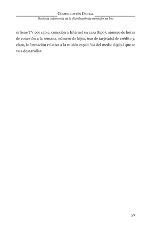 Hacia la autonomía en la distribución de mensajes en bits
COMUNICACIÓN DIGITAL
59
si tiene TV por cable, conexión a Internet en casa (tipo), número de horas
de conexión a la semana, número de hijos, uso de tarjeta(s) de crédito y,
claro, información relativa a la misión especíﬁca del medio digital que se
va a desarrollar.
digital.indd 59 28/11/2005 12:01:14 p.m.
 