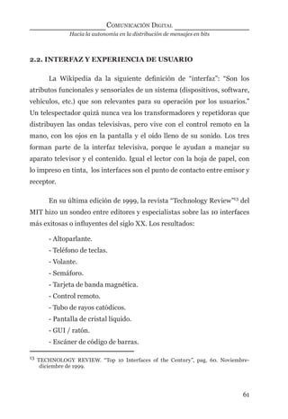 Hacia la autonomía en la distribución de mensajes en bits
COMUNICACIÓN DIGITAL
61
2.2. INTERFAZ Y EXPERIENCIA DE USUARIO
La Wikipedia da la siguiente deﬁnición de “interfaz”: “Son los
atributos funcionales y sensoriales de un sistema (dispositivos, software,
vehículos, etc.) que son relevantes para su operación por los usuarios.”
Un telespectador quizá nunca vea los transformadores y repetidoras que
distribuyen las ondas televisivas, pero vive con el control remoto en la
mano, con los ojos en la pantalla y el oído lleno de su sonido. Los tres
forman parte de la interfaz televisiva, porque le ayudan a manejar su
aparato televisor y el contenido. Igual el lector con la hoja de papel, con
lo impreso en tinta, los interfaces son el punto de contacto entre emisor y
receptor.
En su última edición de 1999, la revista “Technology Review”13
del
MIT hizo un sondeo entre editores y especialistas sobre las 10 interfaces
más exitosas o inﬂuyentes del siglo XX. Los resultados:
- Altoparlante.
- Teléfono de teclas.
- Volante.
- Semáforo.
- Tarjeta de banda magnética.
- Control remoto.
- Tubo de rayos catódicos.
- Pantalla de cristal líquido.
- GUI / ratón.
- Escáner de código de barras.
13
TECHNOLOGY REVIEW. “Top 10 Interfaces of the Century”, pag. 60. Noviembre-
diciembre de 1999.
digital.indd 61 28/11/2005 12:01:14 p.m.
 