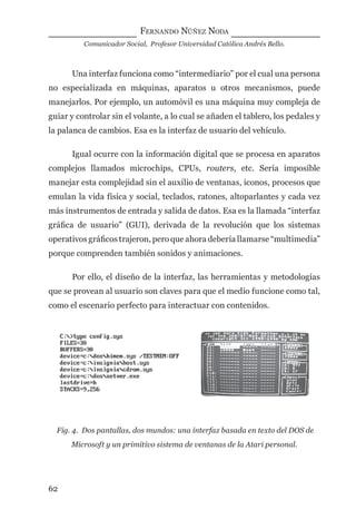 FERNANDO NÚÑEZ NODA
Comunicador Social, Profesor Universidad Católica Andrés Bello.
62
Una interfaz funciona como “intermediario” por el cual una persona
no especializada en máquinas, aparatos u otros mecanismos, puede
manejarlos. Por ejemplo, un automóvil es una máquina muy compleja de
guiar y controlar sin el volante, a lo cual se añaden el tablero, los pedales y
la palanca de cambios. Esa es la interfaz de usuario del vehículo.
Igual ocurre con la información digital que se procesa en aparatos
complejos llamados microchips, CPUs, routers, etc. Sería imposible
manejar esta complejidad sin el auxilio de ventanas, iconos, procesos que
emulan la vida física y social, teclados, ratones, altoparlantes y cada vez
más instrumentos de entrada y salida de datos. Esa es la llamada “interfaz
gráﬁca de usuario” (GUI), derivada de la revolución que los sistemas
operativos gráﬁcos trajeron, pero que ahora debería llamarse “multimedia”
porque comprenden también sonidos y animaciones.
Por ello, el diseño de la interfaz, las herramientas y metodologías
que se provean al usuario son claves para que el medio funcione como tal,
como el escenario perfecto para interactuar con contenidos.
Fig. 4. Dos pantallas, dos mundos: una interfaz basada en texto del DOS de
Microsoft y un primitivo sistema de ventanas de la Atari personal.
digital.indd 62 28/11/2005 12:01:15 p.m.
 
