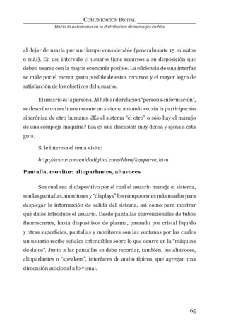 Hacia la autonomía en la distribución de mensajes en bits
COMUNICACIÓN DIGITAL
65
al dejar de usarla por un tiempo considerable (generalmente 15 minutos
o más). En ese intervalo el usuario tiene recursos a su disposición que
deben usarse con la mayor economía posible. La eﬁciencia de una interfaz
se mide por el menor gasto posible de estos recursos y el mayor logro de
satisfacción de los objetivos del usuario.
Elusuarioeslapersona.Alhablarderelación“persona-información”,
se describe un ser humano ante un sistema automático, sin la participación
sincrónica de otro humano. ¿Es el sistema “el otro” o sólo hay el manejo
de una compleja máquina? Esa es una discusión muy densa y ajena a esta
guía.
Si le interesa el tema visite:
http://www.contenidodigital.com/libro/kasparov.htm
Pantalla, monitor; altoparlantes, altavoces
Sea cual sea el dispositivo por el cual el usuario maneje el sistema,
son las pantallas, monitores y “displays” los componentes más usados para
desplegar la información de salida del sistema, así como para mostrar
qué datos introduce el usuario. Desde pantallas convencionales de tubos
ﬂuorescentes, hasta dispositivos de plasma, pasando por cristal líquido
y otras superﬁcies, pantallas y monitores son las ventanas por las cuales
un usuario recibe señales entendibles sobre lo que ocurre en la “máquina
de datos”. Junto a las pantallas se debe recordar, también, los altavoces,
altoparlantes o “speakers”, interfaces de audio típicos, que agregan una
dimensión adicional a lo visual.
digital.indd 65 28/11/2005 12:01:15 p.m.
 