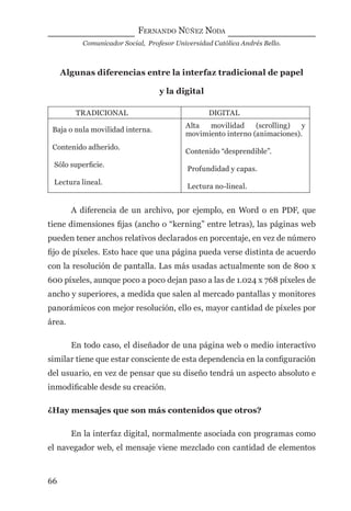 FERNANDO NÚÑEZ NODA
Comunicador Social, Profesor Universidad Católica Andrés Bello.
66
Algunas diferencias entre la interfaz tradicional de papel
y la digital
TRADICIONAL DIGITAL
Baja o nula movilidad interna.
Contenido adherido.
Sólo superﬁcie.
Lectura lineal.
Alta movilidad (scrolling) y
movimiento interno (animaciones).
Contenido “desprendible”.
Profundidad y capas.
Lectura no-lineal.
A diferencia de un archivo, por ejemplo, en Word o en PDF, que
tiene dimensiones ﬁjas (ancho o “kerning” entre letras), las páginas web
pueden tener anchos relativos declarados en porcentaje, en vez de número
ﬁjo de píxeles. Esto hace que una página pueda verse distinta de acuerdo
con la resolución de pantalla. Las más usadas actualmente son de 800 x
600 píxeles, aunque poco a poco dejan paso a las de 1.024 x 768 píxeles de
ancho y superiores, a medida que salen al mercado pantallas y monitores
panorámicos con mejor resolución, ello es, mayor cantidad de píxeles por
área.
En todo caso, el diseñador de una página web o medio interactivo
similar tiene que estar consciente de esta dependencia en la conﬁguración
del usuario, en vez de pensar que su diseño tendrá un aspecto absoluto e
inmodiﬁcable desde su creación.
¿Hay mensajes que son más contenidos que otros?
En la interfaz digital, normalmente asociada con programas como
el navegador web, el mensaje viene mezclado con cantidad de elementos
digital.indd 66 28/11/2005 12:01:15 p.m.
 