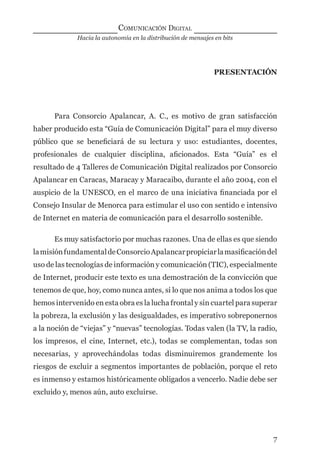 Hacia la autonomía en la distribución de mensajes en bits
COMUNICACIÓN DIGITAL
7
PRESENTACIÓN
Para Consorcio Apalancar, A. C., es motivo de gran satisfacción
haber producido esta “Guía de Comunicación Digital” para el muy diverso
público que se beneﬁciará de su lectura y uso: estudiantes, docentes,
profesionales de cualquier disciplina, aﬁcionados. Esta “Guía” es el
resultado de 4 Talleres de Comunicación Digital realizados por Consorcio
Apalancar en Caracas, Maracay y Maracaibo, durante el año 2004, con el
auspicio de la UNESCO, en el marco de una iniciativa ﬁnanciada por el
Consejo Insular de Menorca para estimular el uso con sentido e intensivo
de Internet en materia de comunicación para el desarrollo sostenible.
Es muy satisfactorio por muchas razones. Una de ellas es que siendo
lamisiónfundamentaldeConsorcioApalancarpropiciarlamasiﬁcacióndel
uso de las tecnologías de información y comunicación (TIC), especialmente
de Internet, producir este texto es una demostración de la convicción que
tenemos de que, hoy, como nunca antes, si lo que nos anima a todos los que
hemos intervenido en esta obra es la lucha frontal y sin cuartel para superar
la pobreza, la exclusión y las desigualdades, es imperativo sobreponernos
a la noción de “viejas” y “nuevas” tecnologías. Todas valen (la TV, la radio,
los impresos, el cine, Internet, etc.), todas se complementan, todas son
necesarias, y aprovechándolas todas disminuiremos grandemente los
riesgos de excluir a segmentos importantes de población, porque el reto
es inmenso y estamos históricamente obligados a vencerlo. Nadie debe ser
excluido y, menos aún, auto excluirse.
digital.indd 7 28/11/2005 12:01:06 p.m.
 