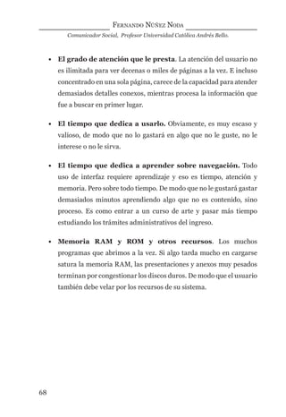FERNANDO NÚÑEZ NODA
Comunicador Social, Profesor Universidad Católica Andrés Bello.
68
• El grado de atención que le presta. La atención del usuario no
es ilimitada para ver decenas o miles de páginas a la vez. E incluso
concentrado en una sola página, carece de la capacidad para atender
demasiados detalles conexos, mientras procesa la información que
fue a buscar en primer lugar.
• El tiempo que dedica a usarlo. Obviamente, es muy escaso y
valioso, de modo que no lo gastará en algo que no le guste, no le
interese o no le sirva.
• El tiempo que dedica a aprender sobre navegación. Todo
uso de interfaz requiere aprendizaje y eso es tiempo, atención y
memoria. Pero sobre todo tiempo. De modo que no le gustará gastar
demasiados minutos aprendiendo algo que no es contenido, sino
proceso. Es como entrar a un curso de arte y pasar más tiempo
estudiando los trámites administrativos del ingreso.
• Memoria RAM y ROM y otros recursos. Los muchos
programas que abrimos a la vez. Si algo tarda mucho en cargarse
satura la memoria RAM, las presentaciones y anexos muy pesados
terminan por congestionar los discos duros. De modo que el usuario
también debe velar por los recursos de su sistema.
digital.indd 68 28/11/2005 12:01:16 p.m.
 
