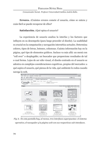 FERNANDO NÚÑEZ NODA
Comunicador Social, Profesor Universidad Católica Andrés Bello.
70
Errores. ¿Cuántos errores comete el usuario, cómo se entera y
cuán fácil se puede recuperar de ellos?
Satisfacción. ¿Qué opina el usuario?
La experiencia de usuario analiza la interfaz y los factores que
inﬂuyen en su desempeño (para luego proceder al diseño). La usabilidad
es crucial en la computación y navegación internética actuales. Determina
colores, tipos de letras, botones, columnas. Cuánta información hay en la
página, qué tipo de elementos gráﬁcos. Incluso va más allá: un menú con
“roll over” o desplegable; un buscador que proporcione resultados de tal
o cual forma. Lejos de ser sólo visual, el diseño centrado en el usuario se
adentra en complejas consideraciones cognitivas, propias del mercadeo: a
qué aspira el usuario, qué piensa de la vida, qué ambiente lo rodea cuando
navega la web.
Fig. 6. En esta pantalla hay, al menos, tres interfaces superpuestas: el sistema
operativo, el navegador y la página web con sus respectivas sub-interfaces.
digital.indd 70 28/11/2005 12:01:16 p.m.
 