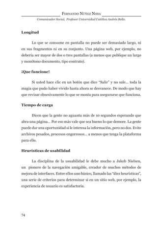 FERNANDO NÚÑEZ NODA
Comunicador Social, Profesor Universidad Católica Andrés Bello.
74
Longitud
Lo que se consume en pantalla no puede ser demasiado largo, ni
en sus fragmentos ni en su conjunto. Una página web, por ejemplo, no
debería ser mayor de dos o tres pantallas (a menos que publique un largo
y monótono documento, tipo contrato).
¡Que funcione!
Si usted hace clic en un botón que dice “Salir” y no sale… toda la
magia que pudo haber vivido hasta ahora se desvanece. De modo que hay
que revisar obsesivamente lo que se monta para asegurarse que funciona.
Tiempo de carga
Dicen que la gente no aguanta más de 10 segundos esperando que
abra una página… Por eso más vale que sea bueno lo que demore. La gente
puede dar una oportunidad si le interesa la información, pero no dos. Evite
archivos pesados, procesos engorrosos… a menos que tenga la plataforma
para ello.
Heurísticas de usabilidad
La disciplina de la usuabilidad le debe mucho a Jakob Nielsen,
un pionero de la navegación amigable, creador de muchos métodos de
mejora de interfaces. Entre ellos uno básico, llamado las “diez heurísticas”,
una serie de criterios para determinar si en un sitio web, por ejemplo, la
experiencia de usuario es satisfactoria.
digital.indd 74 28/11/2005 12:01:17 p.m.
 