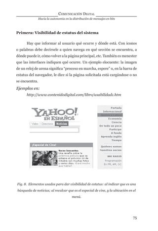Hacia la autonomía en la distribución de mensajes en bits
COMUNICACIÓN DIGITAL
75
Primera: Visibilidad de estatus del sistema
Hay que informar al usuario qué ocurre y dónde está. Con iconos
o palabras debe decírsele a quien navega en qué sección se encuentra, a
dónde puede ir, cómo volver a la página principal, etc. También es menester
que las interfaces indiquen qué ocurre. Un ejemplo elocuente: la imagen
de un reloj de arena signiﬁca “proceso en marcha, espere” o, en la barra de
estatus del navegador, le dice si la página solicitada está cargándose o no
se encuentra.
Ejemplos en:
http://www.contenidodigital.com/libro/usabilidad1.htm
Fig. 8. Elementos usados para dar visibilidad de estatus: al indicar que es una
búsqueda de noticias; al recalcar que es el especial de cine, y la ubicación en el
menú.
digital.indd 75 28/11/2005 12:01:17 p.m.
 
