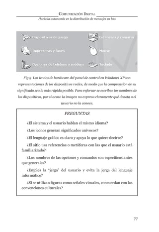 Hacia la autonomía en la distribución de mensajes en bits
COMUNICACIÓN DIGITAL
77
Fig 9 Los iconos de hardware del panel de control en Windows XP son
representaciones de los dispositivos reales, de modo que la comprensión de su
signiﬁcado sea la más rápida posible. Para reforzar se escriben los nombres de
los dispositivos, por si acaso la imagen no expresa claramente qué denota o el
usuario no la conoce.
PREGUNTAS
¿El sistema y el usuario hablan el mismo idioma?
¿Los íconos generan signiﬁcados unívocos?
¿El lenguaje gráﬁco es claro y apoya lo que quiere decirse?
¿El sitio usa referencias o metáforas con las que el usuario está
familiarizado?
¿Los nombres de las opciones y comandos son especíﬁcos antes
que generales?
¿Emplea la “jerga” del usuario y evita la jerga del lenguaje
informático?
¿Si se utilizan ﬁguras como señales visuales, concuerdan con las
convenciones culturales?
digital.indd 77 28/11/2005 12:01:17 p.m.
 