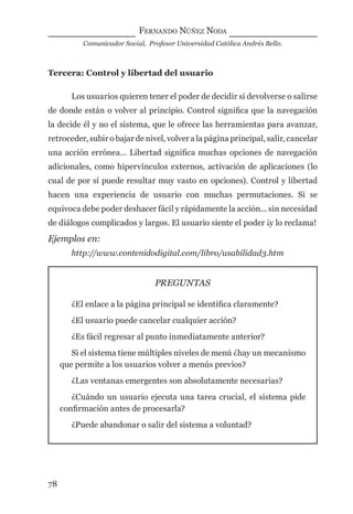 FERNANDO NÚÑEZ NODA
Comunicador Social, Profesor Universidad Católica Andrés Bello.
78
Tercera: Control y libertad del usuario
Los usuarios quieren tener el poder de decidir si devolverse o salirse
de donde están o volver al principio. Control signiﬁca que la navegación
la decide él y no el sistema, que le ofrece las herramientas para avanzar,
retroceder, subir o bajar de nivel, volver a la página principal, salir, cancelar
una acción errónea… Libertad signiﬁca muchas opciones de navegación
adicionales, como hipervínculos externos, activación de aplicaciones (lo
cual de por sí puede resultar muy vasto en opciones). Control y libertad
hacen una experiencia de usuario con muchas permutaciones. Si se
equivoca debe poder deshacer fácil y rápidamente la acción... sin necesidad
de diálogos complicados y largos. El usuario siente el poder ¡y lo reclama!
Ejemplos en:
http://www.contenidodigital.com/libro/usabilidad3.htm
PREGUNTAS
¿El enlace a la página principal se identiﬁca claramente?
¿El usuario puede cancelar cualquier acción?
¿Es fácil regresar al punto inmediatamente anterior?
Si el sistema tiene múltiples niveles de menú ¿hay un mecanismo
que permite a los usuarios volver a menús previos?
¿Las ventanas emergentes son absolutamente necesarias?
¿Cuándo un usuario ejecuta una tarea crucial, el sistema pide
conﬁrmación antes de procesarla?
¿Puede abandonar o salir del sistema a voluntad?
digital.indd 78 28/11/2005 12:01:18 p.m.
 