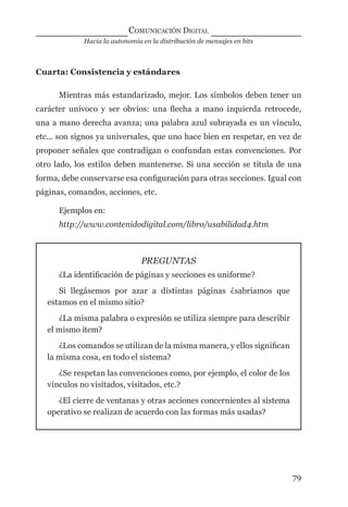 Hacia la autonomía en la distribución de mensajes en bits
COMUNICACIÓN DIGITAL
79
Cuarta: Consistencia y estándares
Mientras más estandarizado, mejor. Los símbolos deben tener un
carácter unívoco y ser obvios: una ﬂecha a mano izquierda retrocede,
una a mano derecha avanza; una palabra azul subrayada es un vínculo,
etc... son signos ya universales, que uno hace bien en respetar, en vez de
proponer señales que contradigan o confundan estas convenciones. Por
otro lado, los estilos deben mantenerse. Si una sección se titula de una
forma, debe conservarse esa conﬁguración para otras secciones. Igual con
páginas, comandos, acciones, etc.
Ejemplos en:
http://www.contenidodigital.com/libro/usabilidad4.htm
PREGUNTAS
¿La identiﬁcación de páginas y secciones es uniforme?
Si llegásemos por azar a distintas páginas ¿sabríamos que
estamos en el mismo sitio?
¿La misma palabra o expresión se utiliza siempre para describir
el mismo ítem?
¿Los comandos se utilizan de la misma manera, y ellos signiﬁcan
la misma cosa, en todo el sistema?
¿Se respetan las convenciones como, por ejemplo, el color de los
vínculos no visitados, visitados, etc.?
¿El cierre de ventanas y otras acciones concernientes al sistema
operativo se realizan de acuerdo con las formas más usadas?
digital.indd 79 28/11/2005 12:01:18 p.m.
 