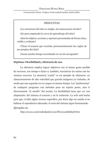 FERNANDO NÚÑEZ NODA
Comunicador Social, Profesor Universidad Católica Andrés Bello.
82
PREGUNTAS
¿La estructura del sitio es simple, sin innecesarios niveles?
¿Es poco empinada la curva de aprendizaje del sitio?
¿Son los objetos, acciones y opciones presentadas de forma clara,
visible y evidente?
¿Tiene el usuario que recordar permanentemente las reglas de
uso propias del sitio?
¿Gasta mucho tiempo recordando en vez de navegando?
Séptima: Flexibilidad y eﬁciencia de uso
La eﬁciencia implica lograr objetivos con el menor gasto posible
de recursos, sea tiempo o bytes o, también, maximizar las metas con los
mismos recursos. La memoria “caché” es un ejemplo de eﬁciencia: un
almacenamiento de alta velocidad que guarda imágenes ya visitadas, de
modo que una segunda vez se cargan en menos tiempo. Las “preferencias”
de cualquier programa son métodos para no repetir pasos, sino ir
directamente “al meollo” del asunto. La ﬂexibilidad tiene que ver con
adaptación: del sistema al usuario y no lo contrario. La web está hecha
para que, si falla algún recurso especíﬁco, por decir algo un sonido si no
hubiese el reproductor adecuado, el resto del sistema sigue funcionando.
Ejemplos en:
http://www.contenidodigital.com/libro/usabilidad7.htm
digital.indd 82 28/11/2005 12:01:18 p.m.
 