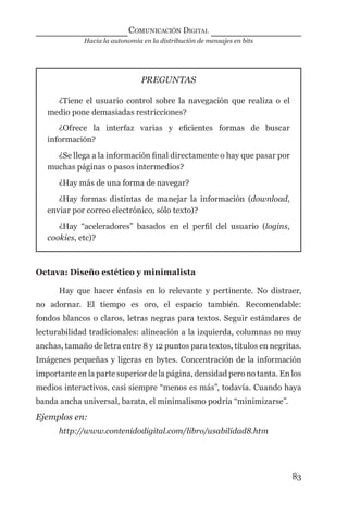 Hacia la autonomía en la distribución de mensajes en bits
COMUNICACIÓN DIGITAL
83
PREGUNTAS
¿Tiene el usuario control sobre la navegación que realiza o el
medio pone demasiadas restricciones?
¿Ofrece la interfaz varias y eﬁcientes formas de buscar
información?
¿Se llega a la información ﬁnal directamente o hay que pasar por
muchas páginas o pasos intermedios?
¿Hay más de una forma de navegar?
¿Hay formas distintas de manejar la información (download,
enviar por correo electrónico, sólo texto)?
¿Hay “aceleradores” basados en el perﬁl del usuario (logins,
cookies, etc)?
Octava: Diseño estético y minimalista
Hay que hacer énfasis en lo relevante y pertinente. No distraer,
no adornar. El tiempo es oro, el espacio también. Recomendable:
fondos blancos o claros, letras negras para textos. Seguir estándares de
lecturabilidad tradicionales: alineación a la izquierda, columnas no muy
anchas, tamaño de letra entre 8 y 12 puntos para textos, títulos en negritas.
Imágenes pequeñas y ligeras en bytes. Concentración de la información
importante en la parte superior de la página, densidad pero no tanta. En los
medios interactivos, casi siempre “menos es más”, todavía. Cuando haya
banda ancha universal, barata, el minimalismo podría “minimizarse”.
Ejemplos en:
http://www.contenidodigital.com/libro/usabilidad8.htm
digital.indd 83 28/11/2005 12:01:18 p.m.
 