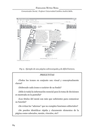 FERNANDO NÚÑEZ NODA
Comunicador Social, Profesor Universidad Católica Andrés Bello.
84
Fig 11. Ejemplo de una página sobrecargada y de difícil lectura.
PREGUNTAS
¿Todos los iconos en conjunto son visual y conceptualmente
claros?
¿Sobresale cada icono o carácter de su fondo?
¿Sólo (o toda) la información esencial para la toma de decisiones
es mostrada en la pantalla?
¿Los títulos del menú son más que suﬁcientes para comunicar
su función?
¿Se evitan los “adornos” que no cumplen funciones editoriales?
¿Se pueden identiﬁcar rápida y claramente elementos de la
página como cabezales, menús, vínculos, etc?
digital.indd 84 28/11/2005 12:01:19 p.m.
 