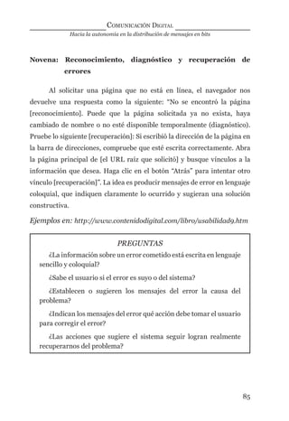 Hacia la autonomía en la distribución de mensajes en bits
COMUNICACIÓN DIGITAL
85
Novena: Reconocimiento, diagnóstico y recuperación de
errores
Al solicitar una página que no está en línea, el navegador nos
devuelve una respuesta como la siguiente: “No se encontró la página
[reconocimiento]. Puede que la página solicitada ya no exista, haya
cambiado de nombre o no esté disponible temporalmente (diagnóstico).
Pruebe lo siguiente [recuperación]: Si escribió la dirección de la página en
la barra de direcciones, compruebe que esté escrita correctamente. Abra
la página principal de [el URL raíz que solicitó] y busque vínculos a la
información que desea. Haga clic en el botón “Atrás” para intentar otro
vínculo [recuperación]”. La idea es producir mensajes de error en lenguaje
coloquial, que indiquen claramente lo ocurrido y sugieran una solución
constructiva.
Ejemplos en: http://www.contenidodigital.com/libro/usabilidad9.htm
PREGUNTAS
¿La información sobre un error cometido está escrita en lenguaje
sencillo y coloquial?
¿Sabe el usuario si el error es suyo o del sistema?
¿Establecen o sugieren los mensajes del error la causa del
problema?
¿Indican los mensajes del error qué acción debe tomar el usuario
para corregir el error?
¿Las acciones que sugiere el sistema seguir logran realmente
recuperarnos del problema?
digital.indd 85 28/11/2005 12:01:19 p.m.
 