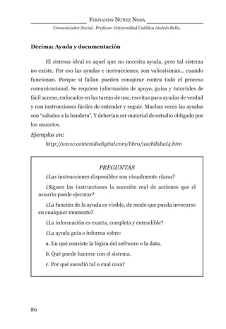 FERNANDO NÚÑEZ NODA
Comunicador Social, Profesor Universidad Católica Andrés Bello.
86
Décima: Ayuda y documentación
El sistema ideal es aquel que no necesita ayuda, pero tal sistema
no existe. Por eso las ayudas e instrucciones, son valiosísimas... cuando
funcionan. Porque si fallan pueden conspirar contra todo el proceso
comunicacional. Se requiere información de apoyo, guías y tutoriales de
fácil acceso, enfocados en las tareas de uso, escritas para ayudar de verdad
y con instrucciones fáciles de entender y seguir. Muchas veces las ayudas
son “saludos a la bandera”. Y deberían ser material de estudio obligado por
los usuarios.
Ejemplos en:
http://www.contenidodigital.com/libro/usabilidad4.htm
PREGUNTAS
¿Las instrucciones disponibles son visualmente claras?
¿Siguen las instrucciones la sucesión real de acciones que el
usuario puede ejecutar?
¿La función de la ayuda es visible, de modo que pueda invocarse
en cualquier momento?
¿La información es exacta, completa y entendible?
¿La ayuda guía e informa sobre:
a. En qué consiste la lógica del software o la data.
b. Qué puede hacerse con el sistema.
c. Por qué sucedió tal o cual cosa?
digital.indd 86 28/11/2005 12:01:19 p.m.
 
