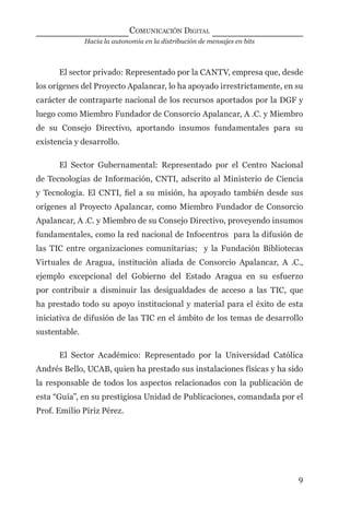 Hacia la autonomía en la distribución de mensajes en bits
COMUNICACIÓN DIGITAL
9
El sector privado: Representado por la CANTV, empresa que, desde
los orígenes del Proyecto Apalancar, lo ha apoyado irrestrictamente, en su
carácter de contraparte nacional de los recursos aportados por la DGF y
luego como Miembro Fundador de Consorcio Apalancar, A .C. y Miembro
de su Consejo Directivo, aportando insumos fundamentales para su
existencia y desarrollo.
El Sector Gubernamental: Representado por el Centro Nacional
de Tecnologías de Información, CNTI, adscrito al Ministerio de Ciencia
y Tecnología. El CNTI, ﬁel a su misión, ha apoyado también desde sus
orígenes al Proyecto Apalancar, como Miembro Fundador de Consorcio
Apalancar, A .C. y Miembro de su Consejo Directivo, proveyendo insumos
fundamentales, como la red nacional de Infocentros para la difusión de
las TIC entre organizaciones comunitarias; y la Fundación Bibliotecas
Virtuales de Aragua, institución aliada de Consorcio Apalancar, A .C.,
ejemplo excepcional del Gobierno del Estado Aragua en su esfuerzo
por contribuir a disminuir las desigualdades de acceso a las TIC, que
ha prestado todo su apoyo institucional y material para el éxito de esta
iniciativa de difusión de las TIC en el ámbito de los temas de desarrollo
sustentable.
El Sector Académico: Representado por la Universidad Católica
Andrés Bello, UCAB, quien ha prestado sus instalaciones físicas y ha sido
la responsable de todos los aspectos relacionados con la publicación de
esta “Guía”, en su prestigiosa Unidad de Publicaciones, comandada por el
Prof. Emilio Píriz Pérez.
digital.indd 9 28/11/2005 12:01:07 p.m.
 