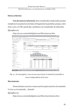 Hacia la autonomía en la distribución de mensajes en bits
COMUNICACIÓN DIGITAL
87
Otros criterios
Uso de marcos (frames). Son considerados inadecuados porque
complican la arquitectura de datos al fragmentar la pantalla y porque, entre
otras cosas, el URL queda ﬁjo y perdemos un visualizador de ubicación.
Ejemplos en:
http://www.contenidodigital.com/libro/marcos.htm
Fig. 12. En esta página: www.trama.org.ve/stat, la mitad de la pantalla se
mueve independiente de la otra.
Movimiento
El movimiento excesivo e innecesario le quita atractivo al contenido.
Y si ése es el contenido… ¡frénelo!
Ejemplos en:
http://www.contenidodigital.com/libro/movimientos.htm
digital.indd 87 28/11/2005 12:01:19 p.m.
 