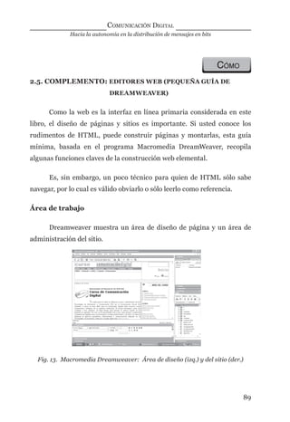 Hacia la autonomía en la distribución de mensajes en bits
COMUNICACIÓN DIGITAL
89
CÓMO
2.5. COMPLEMENTO: EDITORES WEB (PEQUEÑA GUÍA DE
DREAMWEAVER)
Como la web es la interfaz en línea primaria considerada en este
libro, el diseño de páginas y sitios es importante. Si usted conoce los
rudimentos de HTML, puede construir páginas y montarlas, esta guía
mínima, basada en el programa Macromedia DreamWeaver, recopila
algunas funciones claves de la construcción web elemental.
Es, sin embargo, un poco técnico para quien de HTML sólo sabe
navegar, por lo cual es válido obviarlo o sólo leerlo como referencia.
Área de trabajo
Dreamweaver muestra un área de diseño de página y un área de
administración del sitio.
Fig. 13. Macromedia Dreamweaver: Área de diseño (izq.) y del sitio (der.)
digital.indd 89 28/11/2005 12:01:20 p.m.
 