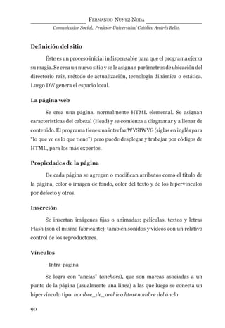FERNANDO NÚÑEZ NODA
Comunicador Social, Profesor Universidad Católica Andrés Bello.
90
Deﬁnición del sitio
Éste es un proceso inicial indispensable para que el programa ejerza
su magia. Se crea un nuevo sitio y se le asignan parámetros de ubicación del
directorio raíz, método de actualización, tecnología dinámica o estática.
Luego DW genera el espacio local.
La página web
Se crea una página, normalmente HTML elemental. Se asignan
características del cabezal (Head) y se comienza a diagramar y a llenar de
contenido. El programa tiene una interfaz WYSIWYG (siglas en inglés para
“lo que ve es lo que tiene”) pero puede desplegar y trabajar por códigos de
HTML, para los más expertos.
Propiedades de la página
De cada página se agregan o modiﬁcan atributos como el título de
la página, color o imagen de fondo, color del texto y de los hipervínculos
por defecto y otros.
Inserción
Se insertan imágenes ﬁjas o animadas; películas, textos y letras
Flash (son el mismo fabricante), también sonidos y videos con un relativo
control de los reproductores.
Vínculos
- Intra-página
Se logra con “anclas” (anchors), que son marcas asociadas a un
punto de la página (usualmente una línea) a las que luego se conecta un
hipervínculo tipo nombre_de_archivo.htm#nombre del ancla.
digital.indd 90 28/11/2005 12:01:20 p.m.
 