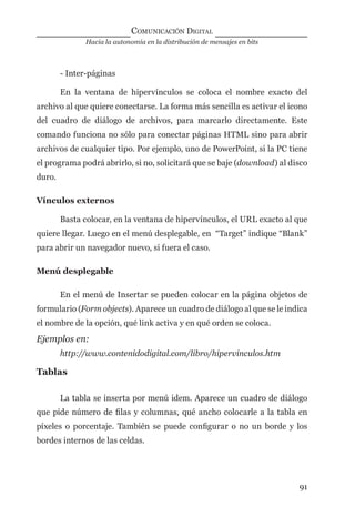 Hacia la autonomía en la distribución de mensajes en bits
COMUNICACIÓN DIGITAL
91
- Inter-páginas
En la ventana de hipervínculos se coloca el nombre exacto del
archivo al que quiere conectarse. La forma más sencilla es activar el icono
del cuadro de diálogo de archivos, para marcarlo directamente. Este
comando funciona no sólo para conectar páginas HTML sino para abrir
archivos de cualquier tipo. Por ejemplo, uno de PowerPoint, si la PC tiene
el programa podrá abrirlo, si no, solicitará que se baje (download) al disco
duro.
Vínculos externos
Basta colocar, en la ventana de hipervínculos, el URL exacto al que
quiere llegar. Luego en el menú desplegable, en “Target” indique “Blank”
para abrir un navegador nuevo, si fuera el caso.
Menú desplegable
En el menú de Insertar se pueden colocar en la página objetos de
formulario (Form objects). Aparece un cuadro de diálogo al que se le indica
el nombre de la opción, qué link activa y en qué orden se coloca.
Ejemplos en:
http://www.contenidodigital.com/libro/hipervinculos.htm
Tablas
La tabla se inserta por menú idem. Aparece un cuadro de diálogo
que pide número de ﬁlas y columnas, qué ancho colocarle a la tabla en
píxeles o porcentaje. También se puede conﬁgurar o no un borde y los
bordes internos de las celdas.
digital.indd 91 28/11/2005 12:01:20 p.m.
 